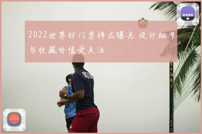 2022世界杯门票样式曝光 设计细节与收藏价值受关注