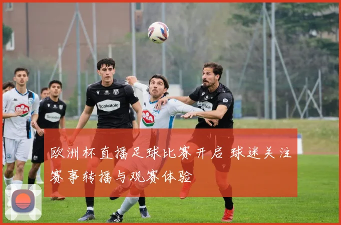 欧洲杯直播足球比赛开启 球迷关注赛事转播与观赛体验