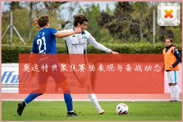 奥运特典聚焦赛场表现与备战动态