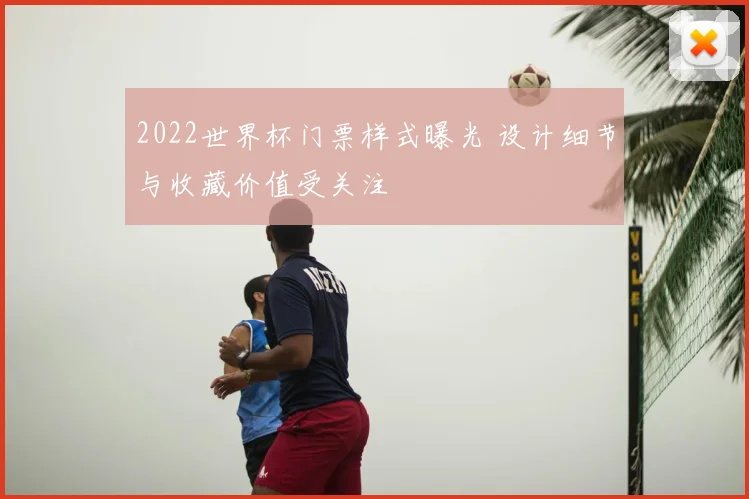 2022世界杯门票样式曝光 设计细节与收藏价值受关注